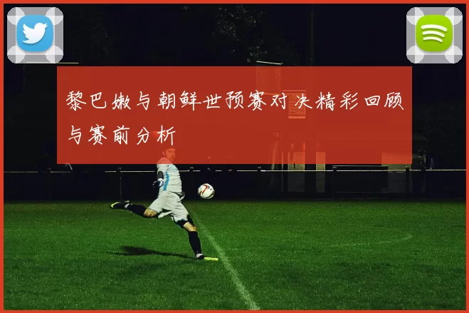 黎巴嫩与朝鲜世预赛对决精彩回顾与赛前分析