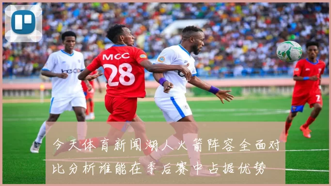 今天体育新闻湖人火箭阵容全面对比分析谁能在季后赛中占据优势