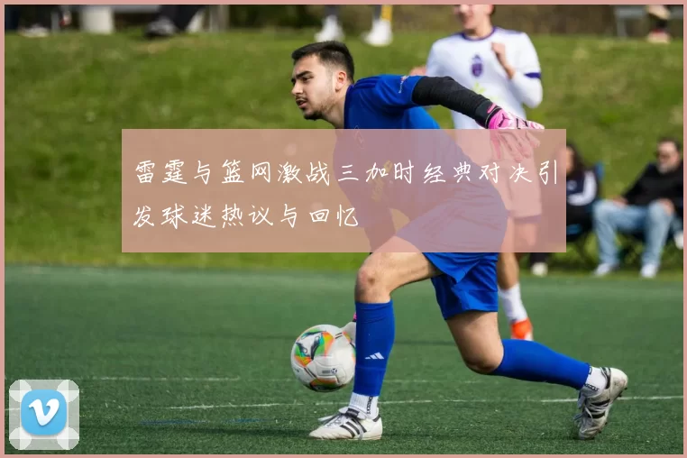 雷霆与篮网激战三加时经典对决引发球迷热议与回忆