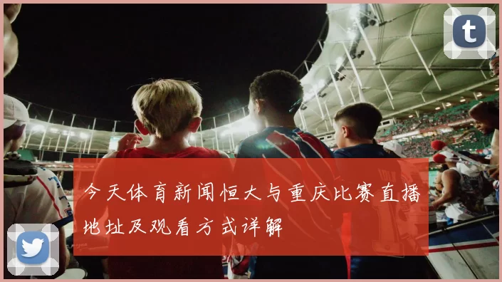 今天体育新闻恒大与重庆比赛直播地址及观看方式详解
