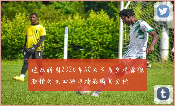 运动新闻2026年AC米兰与多特蒙德激情对决回顾与精彩瞬间分析