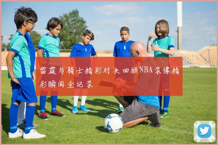 雷霆与骑士精彩对决回顾NBA录像精彩瞬间全记录