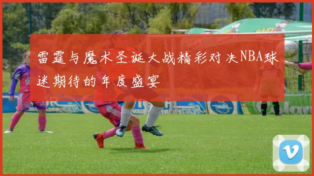 雷霆与魔术圣诞大战精彩对决NBA球迷期待的年度盛宴