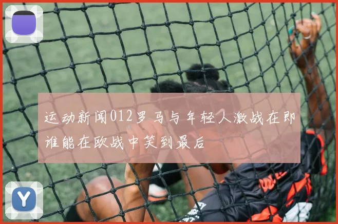 运动新闻012罗马与年轻人激战在即谁能在欧战中笑到最后