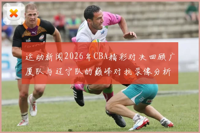运动新闻2026年CBA精彩对决回顾广厦队与辽宁队的巅峰对抗录像分析